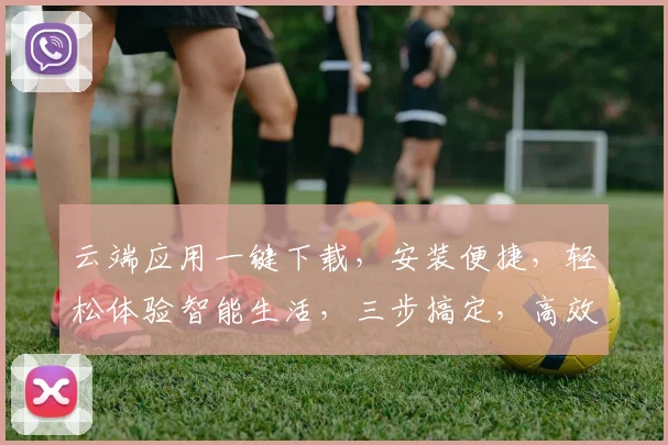 云端应用一键下载，安装便捷，轻松体验智能生活，三步搞定，高效无忧，体验极致便捷。