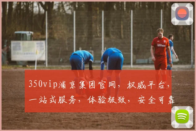 350vip浦京集团官网，权威平台，一站式服务，体验极致，安全可靠，畅享尊贵之旅，值得信赖
